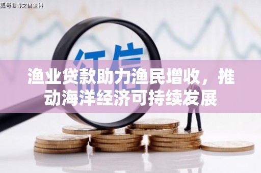 沅陵渔业贷款助力渔民增收，推动海洋经济可持续发展