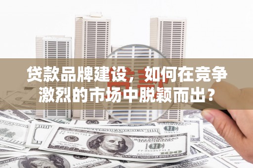沅陵贷款品牌建设，如何在竞争激烈的市场中脱颖而出？