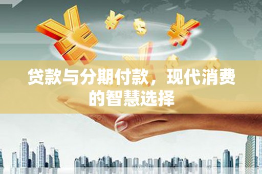 沅陵贷款与分期付款，现代消费的智慧选择