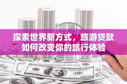 沅陵探索世界新方式，旅游贷款如何改变你的旅行体验